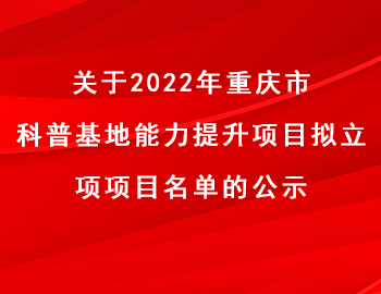 市科技局 | 關于2022年重慶市科普基地能力提升項目擬立項項目名單的公示